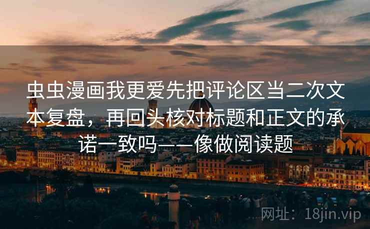 虫虫漫画我更爱先把评论区当二次文本复盘，再回头核对标题和正文的承诺一致吗——像做阅读题