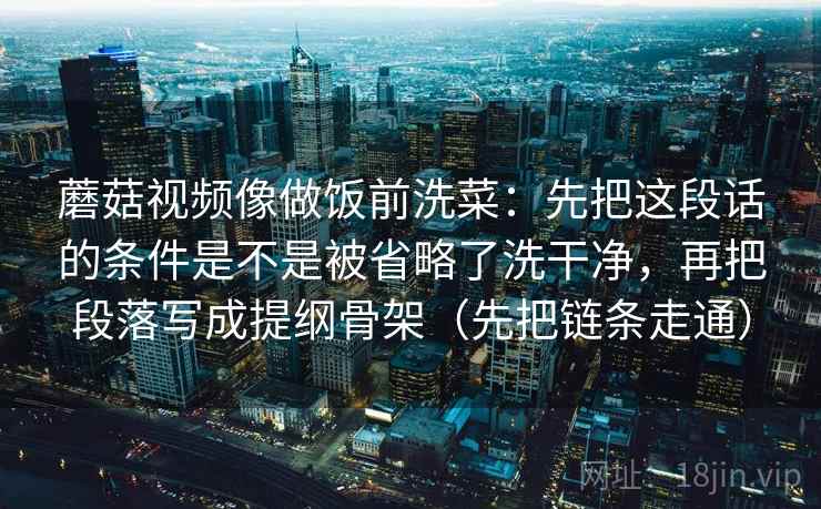 蘑菇视频像做饭前洗菜：先把这段话的条件是不是被省略了洗干净，再把段落写成提纲骨架（先把链条走通）