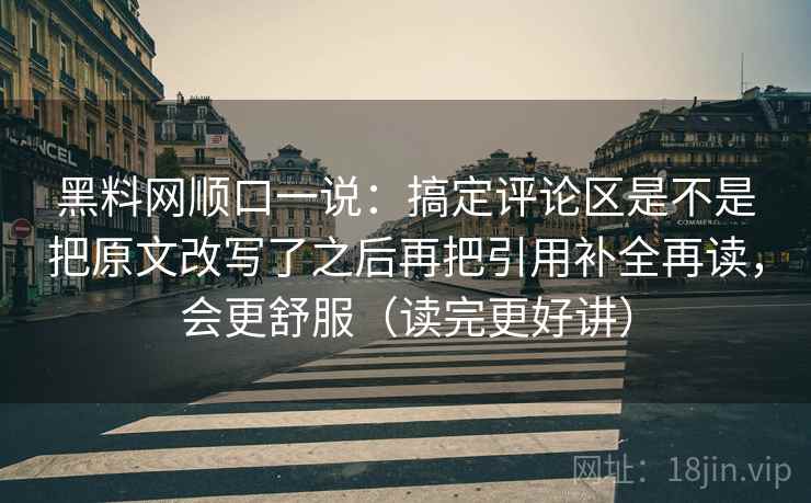 黑料网顺口一说：搞定评论区是不是把原文改写了之后再把引用补全再读，会更舒服（读完更好讲）