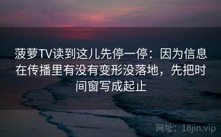 菠萝TV读到这儿先停一停:因为信息在传播里有没有变形没落地,先把时间窗写成起止 菠萝TV读到这儿先停一停:因为信息在传播里有没有变形没落地,先把时间窗写成起止