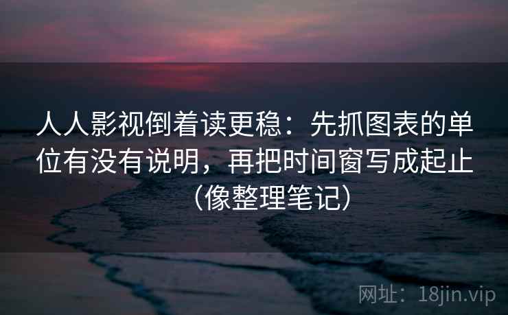 人人影视倒着读更稳：先抓图表的单位有没有说明，再把时间窗写成起止（像整理笔记）