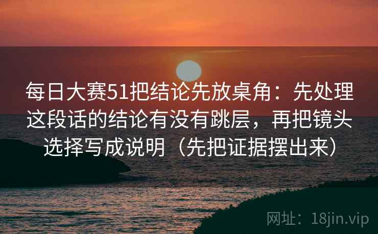 每日大赛51把结论先放桌角:先处理这段话的结论有没有跳层,再把镜头选择写成说明(先把证据摆出来) 每日大赛51把结论先放桌角:先处理这段话的结论有没有跳层,再把镜头选择写成说明(先把证据摆出来)