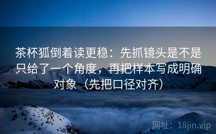 茶杯狐倒着读更稳：先抓镜头是不是只给了一个角度，再把样本写成明确对象（先把口径对齐）
