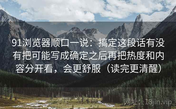 91浏览器顺口一说：搞定这段话有没有把可能写成确定之后再把热度和内容分开看，会更舒服（读完更清醒）